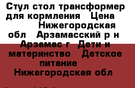 Стул-стол трансформер для кормления › Цена ­ 1 500 - Нижегородская обл., Арзамасский р-н, Арзамас г. Дети и материнство » Детское питание   . Нижегородская обл.